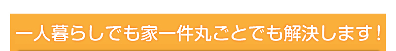 一人暮らしでも家一件丸ごとでも解決します!